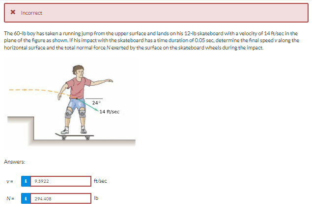 X Incorrect
The 60-lb boy has taken a running jump from the upper surface and lands on his 12-lb skateboard with a velocity of 14 ft/sec in the
plane of the figure as shown. If his impact with the skateboard has a time duration of 0.05 sec, determine the final speed valong the
horizontal surface and the total normal force Nexerted by the surface on the skateboard wheels during the impact.
24°
14 ft/sec
Answers:
9.5922
ft/sec
N=
294.408
Ib
