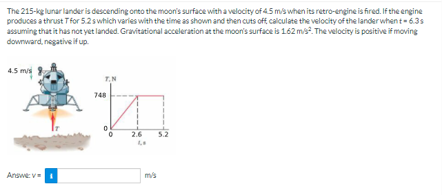 The 215-kg lunar lander is descending onto the moon's surface with a velocity of 4.5 m/s when its retro-engine is fired. If the engine
produces a thrust Tfor 5.2swhich varies with the time as shown and then cuts off, calculate the velocity of the lander when t= 6.3s
assuming that it has not yet landed. Gravitational acceleration at the moon's surface is 1.62 m/s?. The velocity is positive if moving
downward, negative if up.
4.5 m/s
T.N
748
2.6
5.2
1,8
Answe: V=
m/s
