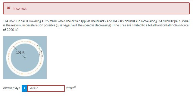 X Incorrect
The 3620-lb car is traveling at 25 mi/hr when the driver applies the brakes, and the car continues to move along the circular path. What
is the maximum deceleration possible (a, is negative if the speed is decreasing) if the tires are limited to a total horizontal friction force
of 2290 Ib?
105 ft
Answer: a =
-8.940
ft/sec2
