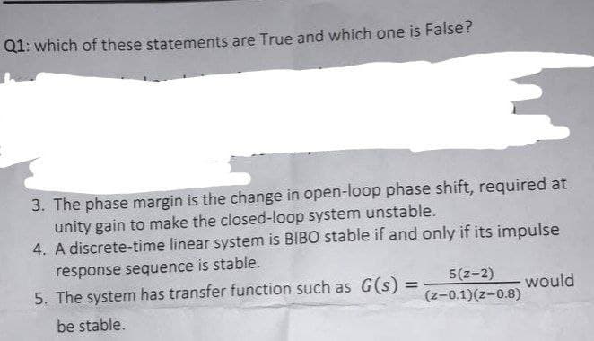 Q1: which of these statements are True and which one is False?
3. The phase margin is the change in open-loop phase shift, required at
unity gain to make the closed-loop system unstable.
4. A discrete-time linear system is BIBO stable if and only if its impulse
response sequence is stable.
5. The system has transfer function such as G(s)
5(z-2)
(z-0.1)(z-0.8)
would
%3D
be stable.
