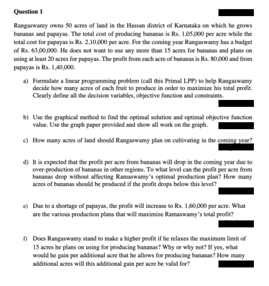 Question 1
Rangaswamy owns 50 acres of land in the Hassan district of Karnataka on which he grows
bananas and papayas. The total cost of producing bananas is Rs. 1,05,000 per acre while the
total cost for papayas is Rs. 2,10,000 per acre. For the coming year Rangaswamy has a budget
of Rs. 63,00,000. He does not want to use any more than 15 acres for bananas and plans on
using at least 20 acres for papayas. The profit from each acre of bananas is Rs. 80,000 and from
papayas is Rs. 1,40,000.
a) Formulate a linear programming problem (call this Primal LPP) to help Rangaswamy
decide how many acres of each fruit to produce in order to maximize his total profit.
Clearly define all the decision variables, objective function and constraints.
b) Use the graphical method to find the optimal solution and optimal objective function
value. Use the graph paper provided and show all work on the graph.
c) How many acres of land should Rangaswamy plan on cultivating in the coming year?
d) It is expected that the profit per acre from bananas will drop in the coming year due to
over-production of bananas in other regions. To what level can the profit per acre from
bananas drop without affecting Ramaswamy's optimal production plan? How many
acres of bananas should be produced if the profit drops below this level?
e) Due to a shortage of papayas, the profit will increase to Rs. 1,60,000 per acre. What
are the various production plans that will maximize Ramaswamy's total profit?
f) Does Rangaswamy stand to make a higher profit if he relaxes the maximum limit of
15 acres he plans on using for producing bananas? Why or why not? If yes, what
would he gain per additional acre that he allows for producing bananas? How many
additional acres will this additional gain per acre be valid for?
