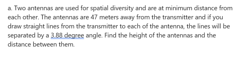 a. Two antennas are used for spatial diversity and are at minimum distance from
each other. The antennas are 47 meters away from the transmitter and if you
draw straight lines from the transmitter to each of the antenna, the lines will be
separated by a 3.88 degree angle. Find the height of the antennas and the
distance between them.