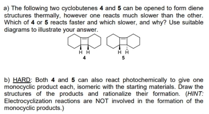 a) The following two cyclobutenes 4 and 5 can be opened to form diene
structures thermally, however one reacts much slower than the other.
Which of 4 or 5 reacts faster and which slower, and why? Use suitable
diagrams to illustrate your answer.
4
5
b) HARD: Both 4 and 5 can also react photochemically to give one
monocyclic product each, isomeric with the starting materials. Draw the
structures of the products and rationalize their formation. (HINT:
Electrocyclization reactions are NOT involved in the formation of the
monocyclic products.)
