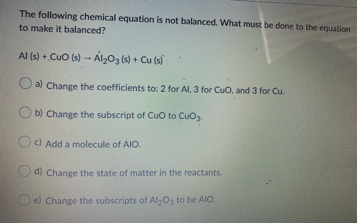 The following chemical equation is not balanced. What must be done to the equation
to make it balanced?
Al (s) + CuO (s) – Al203 (s) + Cu (s)
Oa) Change the coefficients to: 2 for AI, 3 for CuO, and 3 for Cu.
b) Change the subscript of CuO to CuO3.
C) Add a molecule of AIO.
d) Change the state of matter in the reactants.
O e) Change the subscripts of Al,03 to be AIO.
