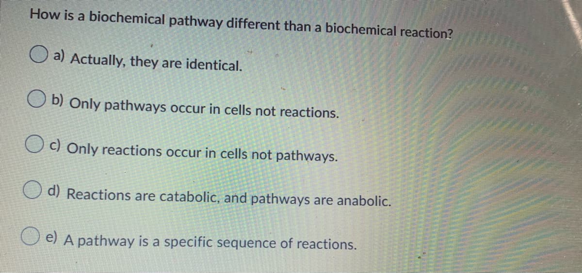 How is a biochemical pathway different than a biochemical reaction?
O a) Actually, they are identical.
O b) Only pathways occur in cells not reactions.
O c) Only reactions occur in cells not pathways.
d) Reactions are catabolic, and pathways are anabolic.
e) A pathway is a specific sequence of reactions.
