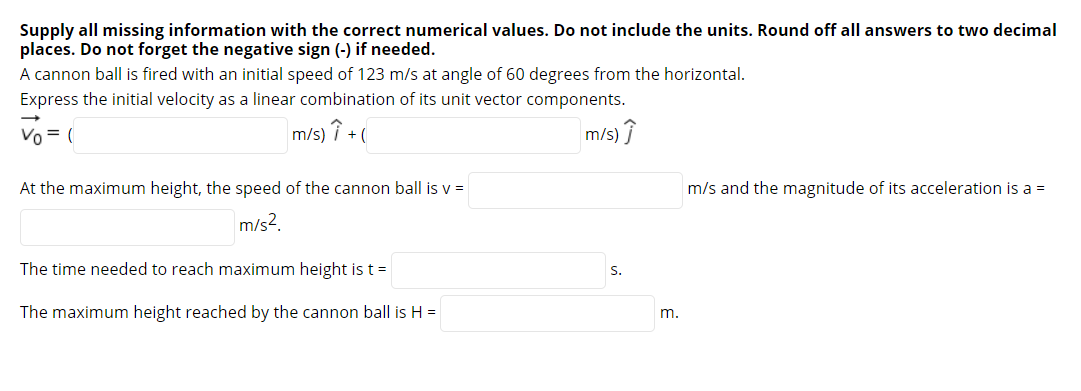 Supply all missing information with the correct numerical values. Do not include the units. Round off all answers to two decimal
places. Do not forget the negative sign (-) if needed.
A cannon ball is fired with an initial speed of 123 m/s at angle of 60 degrees from the horizontal.
Express the initial velocity as a linear combination of its unit vector components.
Vo = (
m/s) î +(
m/s) Î
At the maximum height, the speed of the cannon ball is v =
m/s and the magnitude of its acceleration is a =
m/s2.
The time needed to reach maximum height ist=
S.
The maximum height reached by the cannon ball is H =
m.

