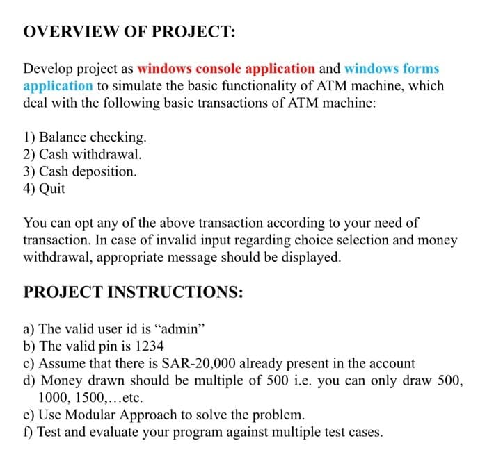 OVERVIEW OF PROJECT:
Develop project as windows console application and windows forms
application to simulate the basic functionality of ATM machine, which
deal with the following basic transactions of ATM machine:
1) Balance checking.
2) Cash withdrawal.
3) Cash deposition.
4) Quit
You can opt any of the above transaction according to your need of
transaction. In case of invalid input regarding choice selection and money
withdrawal, appropriate message should be displayed.
PROJECT INSTRUCTIONS:
a) The valid user id is "admin"
b) The valid pin is 1234
c) Assume that there is SAR-20,000 already present in the account
d) Money drawn should be multiple of 500 i.e. you can only draw 500,
1000, 1500,...etc.
e) Use Modular Approach to solve the problem.
f) Test and evaluate your program against multiple test cases.

