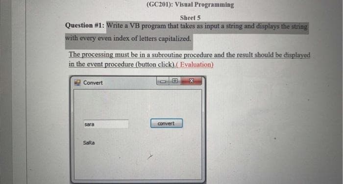 (GC201): Visual Programming
Sheet 5
Question #1: Write a VB program that takes as input a string and displays the string
with every even index of letters capitalized.
The processing must be in a subroutine procedure and the result should be displayed
in the event procedure (button click).( Evaluation)
Convert
sara
convert
SaRa
