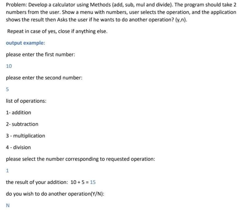 Problem: Develop a calculator using Methods (add, sub, mul and divide). The program should take 2
numbers from the user. Show a menu with numbers, user selects the operation, and the application
shows the result then Asks the user if he wants to do another operation? (y,n).
Repeat in case of yes, close if anything else.
output example:
please enter the first number:
10
please enter the second number:
5
list of operations:
1- addition
2- subtraction
3 - multiplication
4 - division
please select the number corresponding to requested operation:
1
the result of your addition: 10+5 = 15
do you wish to do another operation(Y/N):
N
