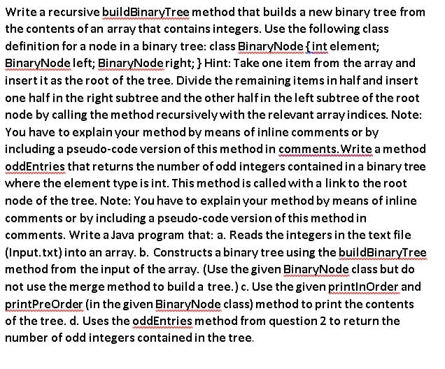 Write a recursive buildBinaryTree method that builds a new binary tree from
the contents of an array that contains integers. Use the following class
definition for a node in a binary tree: class BinaryNode {fint element;
BinaryNode left; BinaryNoderight; } Hint: Take one item from the array and
insertit as the root of the tree. Divide the remaining items in half and insert
one half in the right subtree and the other halfin the left subtree of the root
node by calling the method recursively with the relevant array indices. Note:
You have to explain your method by means of inline comments or by
including a pseudo-code version of this method in comments. Write a method
oddEntries that returns the number of odd integers contained in a binary tree
where the element type is int. This method is called with a link to the root
node of the tree. Note: You have to explain your method by means of inline
comments or by including a pseudo-code version of this method in
comments. Write a Java program that: a. Reads the integers in the text file
(Input.txt)into an array. b. Constructs a binary tree using the buildBinaryTree
method from the input of the array. (Use the given BinaryNode class but do
not use the merge method to builda tree.) c. Use the given printlnorder and
printPreOrder (in the given BinaryNode class) method to print the contents
of the tree. d. Uses the oddEntries method from question 2 to return the
number of odd integers contained in the tree.
