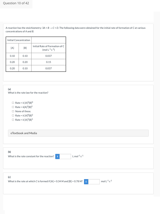 Question 10 of 42
A reaction has the stoichiometry: 3A+B+C+D. The following data were obtained for the initial rate of formation of C at various
concentrations of A and B.
Initial Concentration
[A]
0.10
0.20
0.20
[B]
0.10
0.20
0.10
Initial Rate of Formation of C
(mol L-¹ s¹)
Rate = K[A]²[B]⁰
Rate = K[A]²[B]²
None of these.
□ Rate = K[A]⁰[B]²
Rate = K[A]¹[B]¹
0.037
(a)
What is the rate law for the reaction?
eTextbook and Media
0.15
0.037
(b)
What is the rate constant for the reaction? i
Lmol-¹5-1
(c)
What is the rate at which C is formed if [A] = 0.34 M and [B] = 0.78 M? i
mol L-15-1