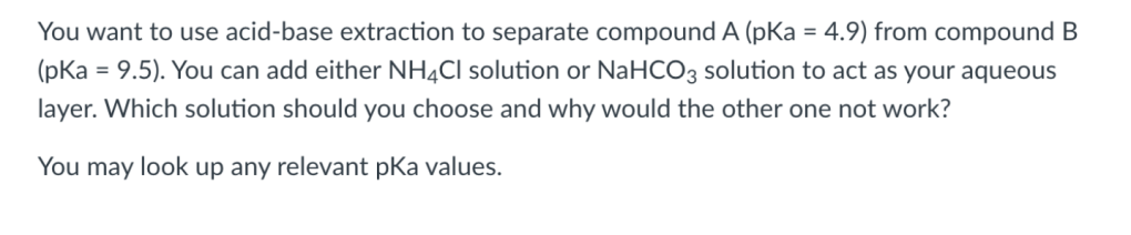 You want to use acid-base extraction to separate compound A (pKa = 4.9) from compound B
(pKa = 9.5). You can add either NH4CI solution or NaHCO3 solution to act as your aqueous
%3D
layer. Which solution should you choose and why would the other one not work?
You may look up any relevant pKa values.
