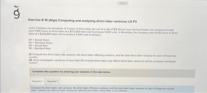 car
Exercise 8-16 (Algo) Computing and analyzing direct labor variances LO P3
Javon Company set standards of 2 hours of direct labor per unit at a rate of $15.30 per hour. During October, the company actually
uses 11.100 hours of direct labor at a $172,050 total cost to produce 5,900 units. In November, the company uses 15,100 hours of direct
labor at a $234,805 total cost to produce 6,300 units of product.
AH-Actual Hours
SH-Standard Hours
AR Actual Rate
SR Standard Rate
(1) Compute the direct labor rate variance, the direct labor efficiency variance, and the total direct labor variance for each of these two
months.
(2) Javon investigates variances of more than 5% of actual direct labor cost. Which direct labor variances will the company investigate
further?
Complete this question by entering your answers in the tabs below.
Seved
Required 1
Required 2
Compute the direct labor rate variance, the direct labor efficiency variance, and the total direct labor variance for each of these two months.
Note: Indicate the effect of each variance by selecting favorable, unfavorable, or no variance