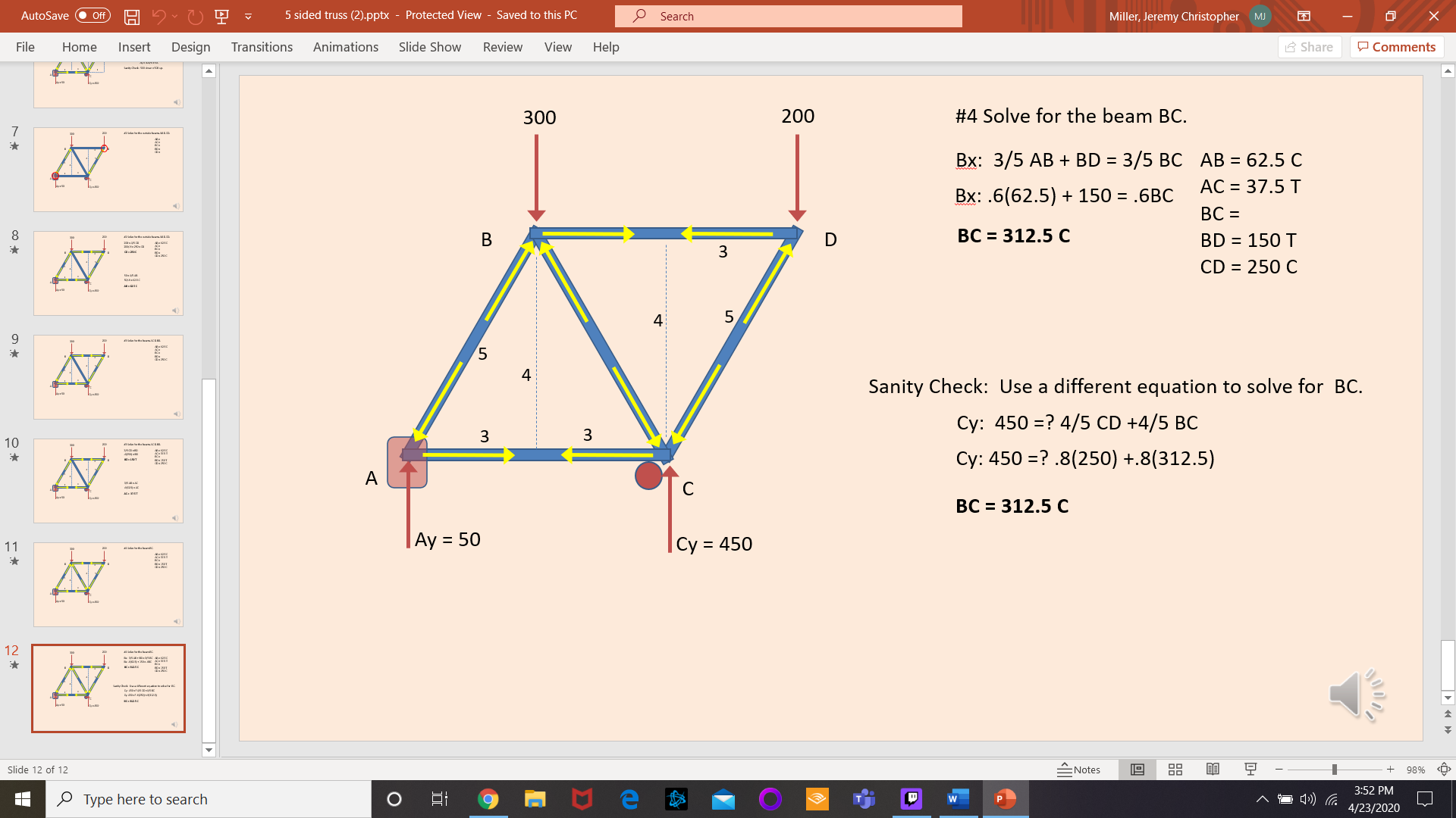 AutoSave
5 sided truss (2).pptx - Protected View - Saved to this PC
P Search
Miller, Jeremy Christopher MJ
ff
File
Home
Insert
Design
Transitions
Animations
Slide Show
Review
View
Help
A Share
P Comments
300
200
#4 Solve for the beam BC.
Вх: 3/5 АВ + BD %3D 3/5 ВС АВ 3 62.5 С
AC = 37.5 T
Bx: .6(62.5) + 150 = .6BC
BC =
8.
D
BC = 312.5 C
BD = 150 T
3
CD = 250 C
4
5,
9.
4
Sanity Check: Use a different equation to solve for BC.
Cy: 450 =? 4/5 CD +4/5 BC
3
10
Cy: 450 =? .8(250) +.8(312.5)
к.рат
BC = 312.5 C
|Ay = 50
|Cy = 450
11
12
Slide 12 of 12
Notes
98%
<Ô>
3:52 PM
O Type here to search
4/23/2020
88
B.
