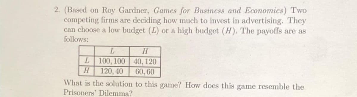 2. (Based on Roy Gardner, Games for Business and Economics) Two
competing firms are deciding how much to invest in advertising. They
can choose a low budget (L) or a high budget (H). The payoffs are as
follows:
L
H
L
100, 100
120, 40
H
40, 120
60, 60
What is the solution to this game? How does this game resemble the
Prisoners' Dilemma?