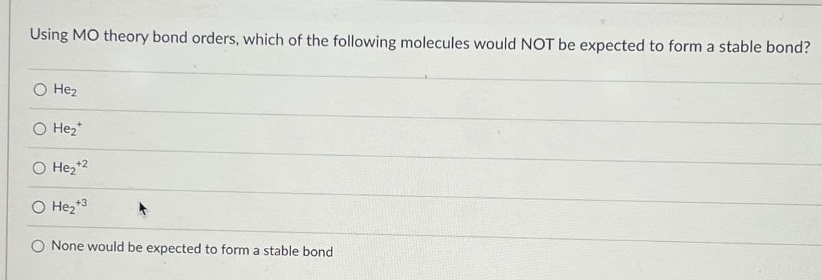 Using MO theory bond orders, which of the following molecules would NOT be expected to form a stable bond?
He2
He2
+
O He₂+2
○ He₂+3
None would be expected to form a stable bond