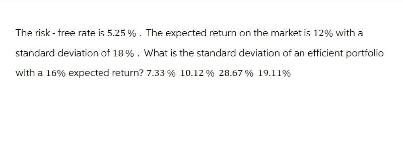 The risk - free rate is 5.25%. The expected return on the market is 12% with a
standard deviation of 18%. What is the standard deviation of an efficient portfolio
with a 16% expected return? 7.33 % 10.12% 28.67% 19.11%