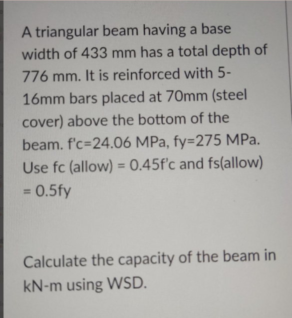 A triangular beam having a base
width of 433 mm has a total depth of
776 mm. It is reinforced with 5-
16mm bars placed at 70mm (steel
cover) above the bottom of the
beam. f'c=24.06 MPa, fy=275 MPa.
Use fc (allow) = 0.45f'c and fs(allow)
%3D
= 0.5fy
%3D
Calculate the capacity of the beam in
kN-m using WSD.

