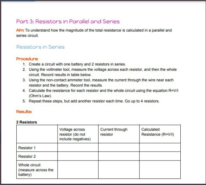 Part 3: Resistors in Parallel and Series
Alm: To understand how the magnitude of the total resistance is calculated in a parallel and
series circuit.
Resistors in Series
Procedure:
1. Create a circuit with one battery and 2 resistors in series.
2. Using the voltmeter tool, measure the voltage across each resistor, and then the whole
circuit. Record results in table below.
3. Using the non-contact ammeter tool, measure the current through the wire near each
resistor and the battery. Record the results.
4. Calculate the resistance for each resistor and the whole circuit using the equation R=VI
(Ohm's Law).
5. Repeat these steps, but add another resistor each time. Go up to 4 resistors.
Results:
2 Resistors
Current through
resistor
Calculated
Voltage across
resistor (do not
include negatives)
Resistance (R=V/)
Resistor 1
Resistor 2
Whole circuit
(measure across the
battery)
