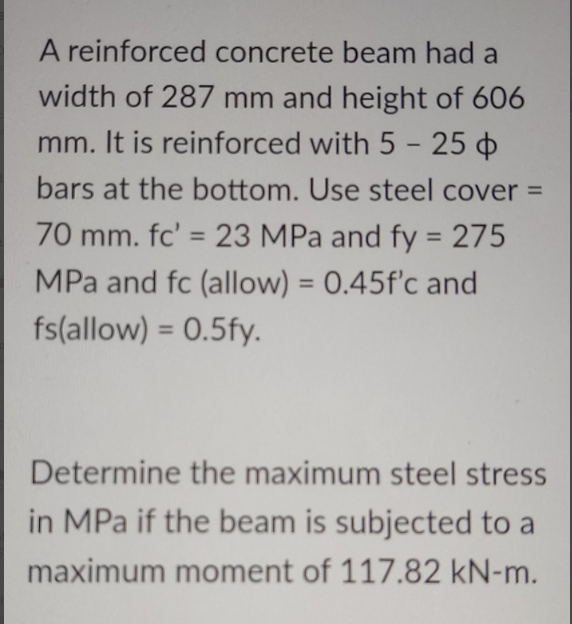 A reinforced concrete beam had a
width of 287 mm and height of 606
mm. It is reinforced with 5 - 25 o
bars at the bottom. Use steel cover =
70 mm. fc' = 23 MPa and fy = 275
MPa and fc (allow) = 0.45f'c and
%3D
%3D
fs(allow) = 0.5fy.
%3D
Determine the maximum steel stress
in MPa if the beam is subjected to a
maximum moment of 117.82 kN-m.
