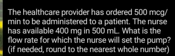 The healthcare provider has ordered 500 mcg/
min to be administered to a patient. The nurse
has available 400 mg in 500 mL. What is the
flow rate for which the nurse will set the pump?
(if needed, round to the nearest whole number)
