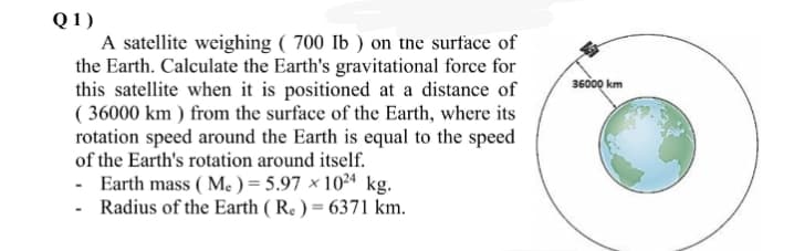 Q1)
A satellite weighing ( 700 Ib ) on the surface of
the Earth. Calculate the Earth's gravitational force for
this satellite when it is positioned at a distance of
( 36000 km ) from the surface of the Earth, where its
rotation speed around the Earth is equal to the speed
of the Earth's rotation around itself.
- Earth mass ( Me ) = 5.97 × 102ª kg.
- Radius of the Earth ( Re ) = 6371 km.
36000 km
