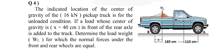 Q 4)
The indicated location of the center of
gravity of the ( 16 kN ) pickup truck is for the
unloaded condition. If a load whose center of
gravity is ( x = 40 cm ) in front of the rear axle
is added to the truck. Determine the load weight
( WL ) for which the normal forces under the
front and rear wheels are equal.
160 cm
-110 cm-
