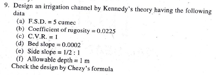 9. Design an irrigation channel by Kennedy's theory having the following
data
(a) F.S.D. = 5 cumec
(b) Coefficient of rugosity =0.0225
(c) C.V.R. = 1
(d) Bed slope 0.0002
(e) Side slope = 1/2 : 1
(f) Allowable depth = 1 m
Check the design by Chezy's formula
