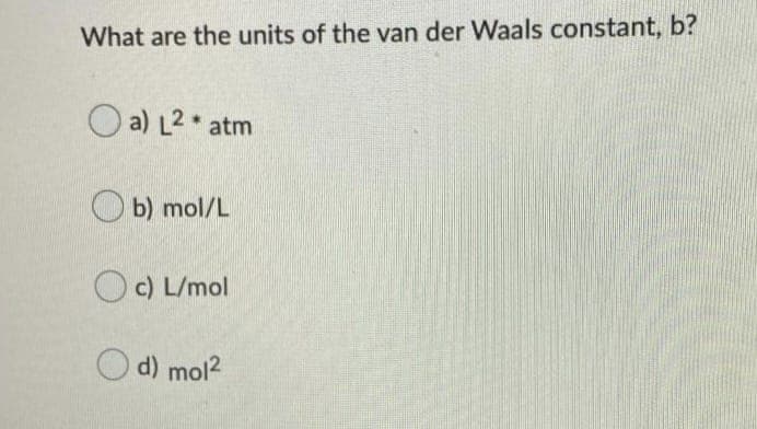 What are the units of the van der Waals constant, b?
a) L2 atm
O b) mol/L
O c) L/mol
d) mol2
