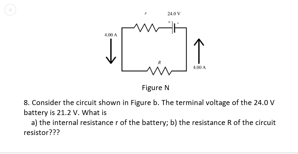 24.0 V
4.00 A
R
4.00 A
Figure N
8. Consider the circuit shown in Figure b. The terminal voltage of the 24.0 V
battery is 21.2 V. What is
a) the internal resistance r of the battery; b) the resistance R of the circuit
resistor???
