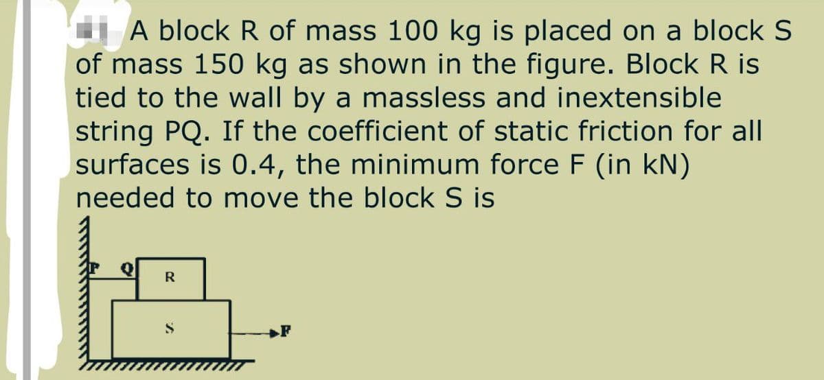 A block R of mass 100 kg is placed on a block S
of mass 150 kg as shown in the figure. Block R is
tied to the wall by a massless and inextensible
string PQ. If the coefficient of static friction for all
surfaces is 0.4, the minimum force F (in kN)
needed to move the block S is
R
F
