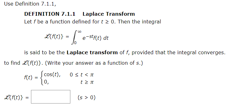 Use Definition 7.1.1,
DEFINITION 7.1.1 Laplace Transform
Let f be a function defined for t 2 0. Then the integral
L
e-stf(t) dt
is said to be the Laplace transform of f, provided that the integral converges.
to find L{f(t)}. (Write your answer as a function of s.)
Scos(t),
f(t)
0 <t< n
0,
t >π
L{f(t)} =
(s > 0)
