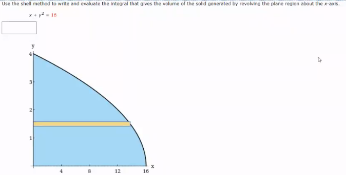 Use the shell method to write and evaluate the integral that gives the volume of the solid generated by revolving the plane region about the x-axis.
x + y? - 16
8
12
16
