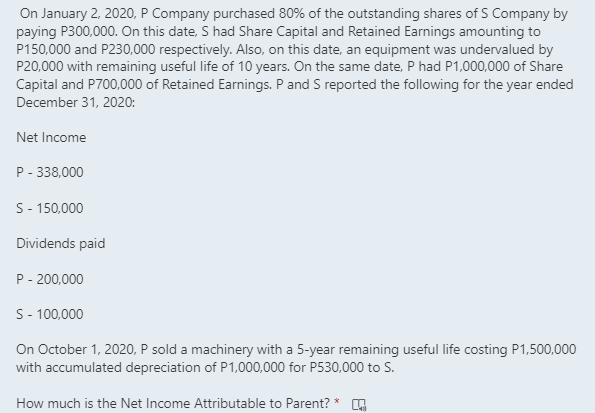 On January 2, 2020, P Company purchased 80% of the outstanding shares of S Company by
paying P300,000. On this date, S had Share Capital and Retained Earnings amounting to
P150,000 and P230,000 respectively. Also, on this date, an equipment was undervalued by
P20,000 with remaining useful life of 10 years. On the same date, P had P1,000,000 of Share
Capital and P700,000 of Retained Earnings. P and S reported the following for the year ended
December 31, 2020:
Net Income
P - 338,000
S- 150,000
Dividends paid
P- 200,000
S- 100,000
On October 1, 2020, P sold a machinery with a 5-year remaining useful life costing P1,500,000
with accumulated depreciation of P1,000,000 for P530,000 to S.
How much is the Net Income Attributable to Parent?
