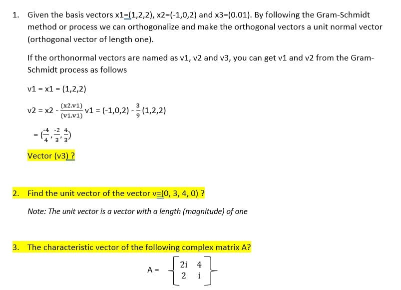1. Given the basis vectors x1=(1,2,2), x2=(-1,0,2) and x3=(0.01). By following the Gram-Schmidt
method or process we can orthogonalize and make the orthogonal vectors a unit normal vector
(orthogonal vector of length one).
If the orthonormal vectors are named as v1, v2 and v3, you can get v1 and v2 from the Gram-
Schmidt process as follows
v1 = x1 = (1,2,2)
(x2,v1)
v2 = x2 - v1 = (-1,0,2)-(1,2,2)
(v1,v1)
= (633)
Vector (v3) ?
2. Find the unit vector of the vector v=(0, 3, 4, 0) ?
Note: The unit vector is a vector with a length (magnitude) of one
3. The characteristic vector of the following complex matrix A?
1}
i
A =
21 4
2