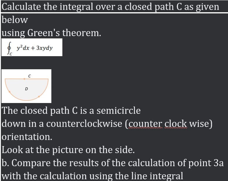Calculate the integral over a closed path C as given
below
using Green's theorem.
O y?dx + 3xydy
The closed path C is a semicircle
down in a counterclockwise (counter clock wise)
orientation.
Look at the picture on the side.
b. Compare the results of the calculation of point 3a
with the calculation using the line integral
