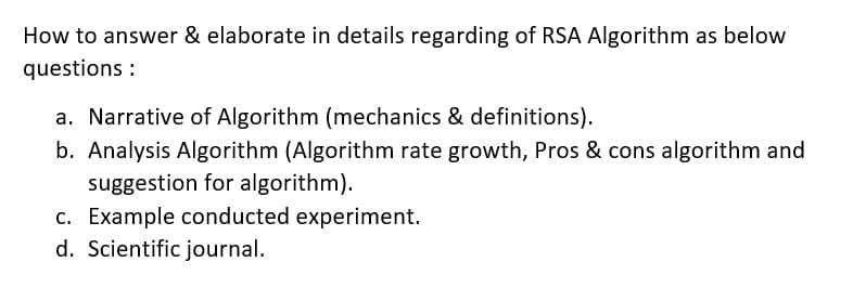 How to answer & elaborate in details regarding of RSA Algorithm as below
questions :
a. Narrative of Algorithm (mechanics & definitions).
b. Analysis Algorithm (Algorithm rate growth, Pros & cons algorithm and
suggestion for algorithm).
c. Example conducted experiment.
d. Scientific journal.