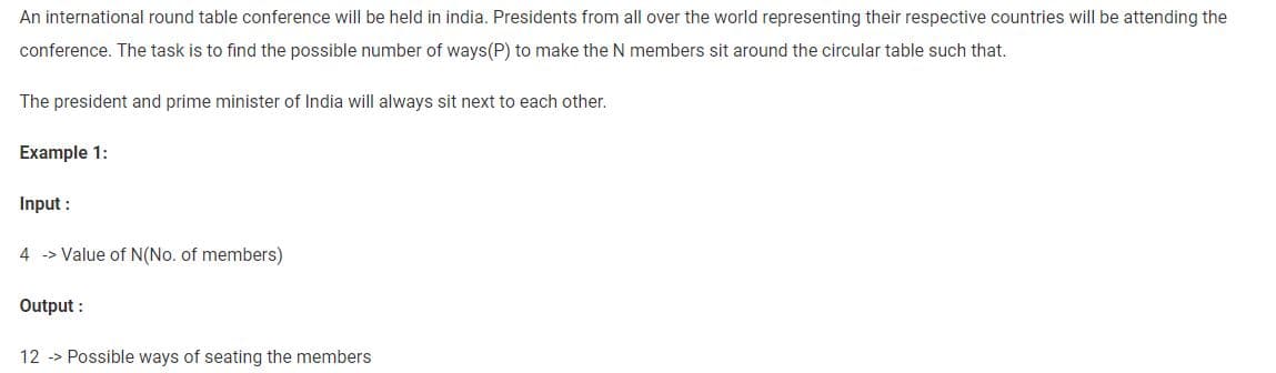 An international round table conference will be held in india. Presidents from all over the world representing their respective countries will be attending the
conference. The task is to find the possible number of ways(P) to make the N members sit around the circular table such that.
The president and prime minister of India will always sit next to each other.
Example 1:
Input :
4 > Value of N(No. of members)
Output:
12 -> Possible ways of seating the members