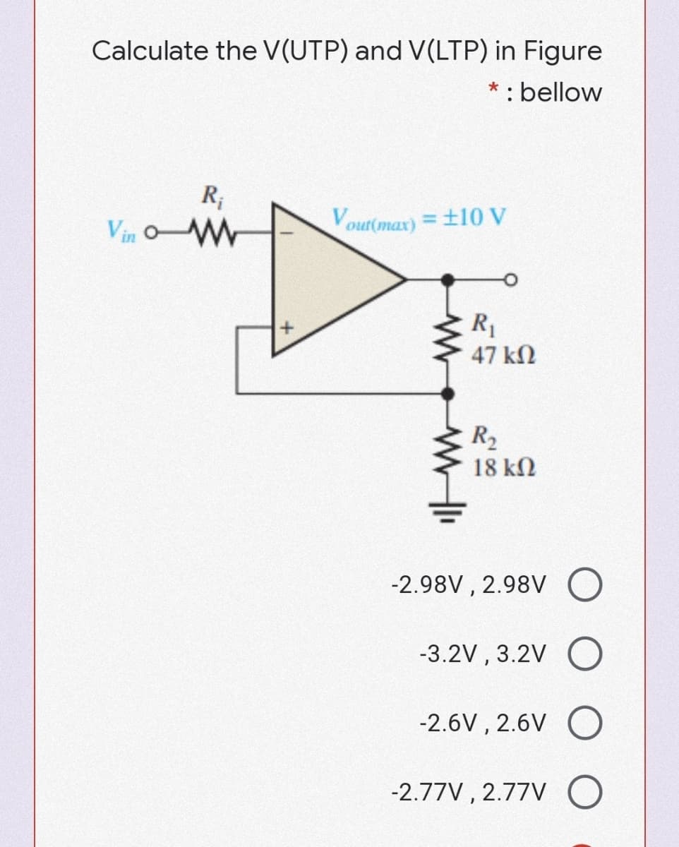 Calculate the V(UTP) and V(LTP) in Figure
* : bellow
R;
Vin oW
Vout(max) = ±10 V
R1
47 kN
R,
18 kN
-2.98V , 2.98V
-3.2V , 3.2V O
-2.6V , 2.6V
-2.77V , 2.77V
