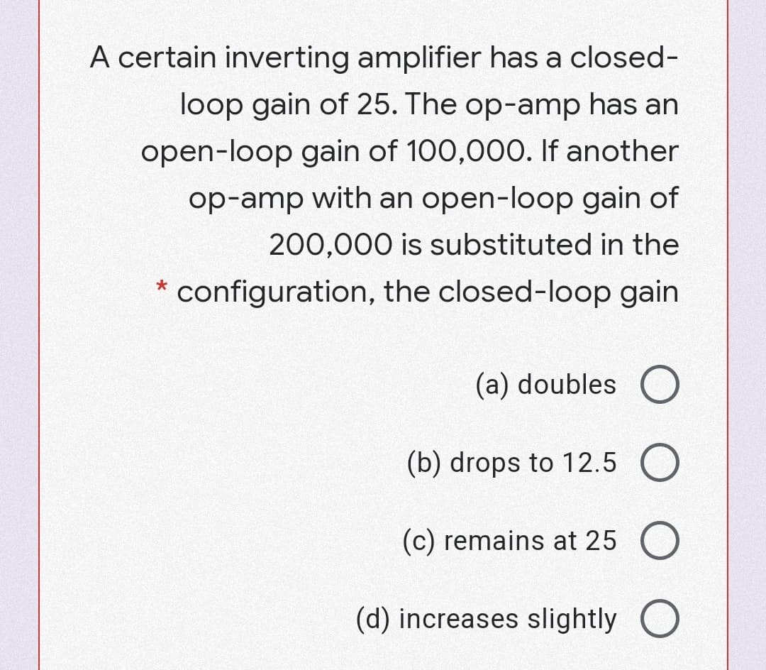 A certain inverting amplifier has a closed-
loop gain of 25. The op-amp has an
open-loop gain of 100,000. If another
op-amp with an open-loop gain of
200,000 is substituted in the
* configuration, the closed-loop gain
(a) doubles O
(b) drops to 12.5 O
(c) remains at 25 O
(d) increases slightly O
