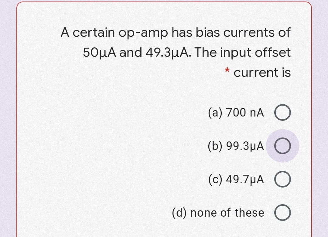 A certain op-amp has bias currents of
50µA and 49.3µA. The input offset
current is
(a) 700 nA O
(b) 99.3µA O
(c) 49.7µA O
(d) none of these O
