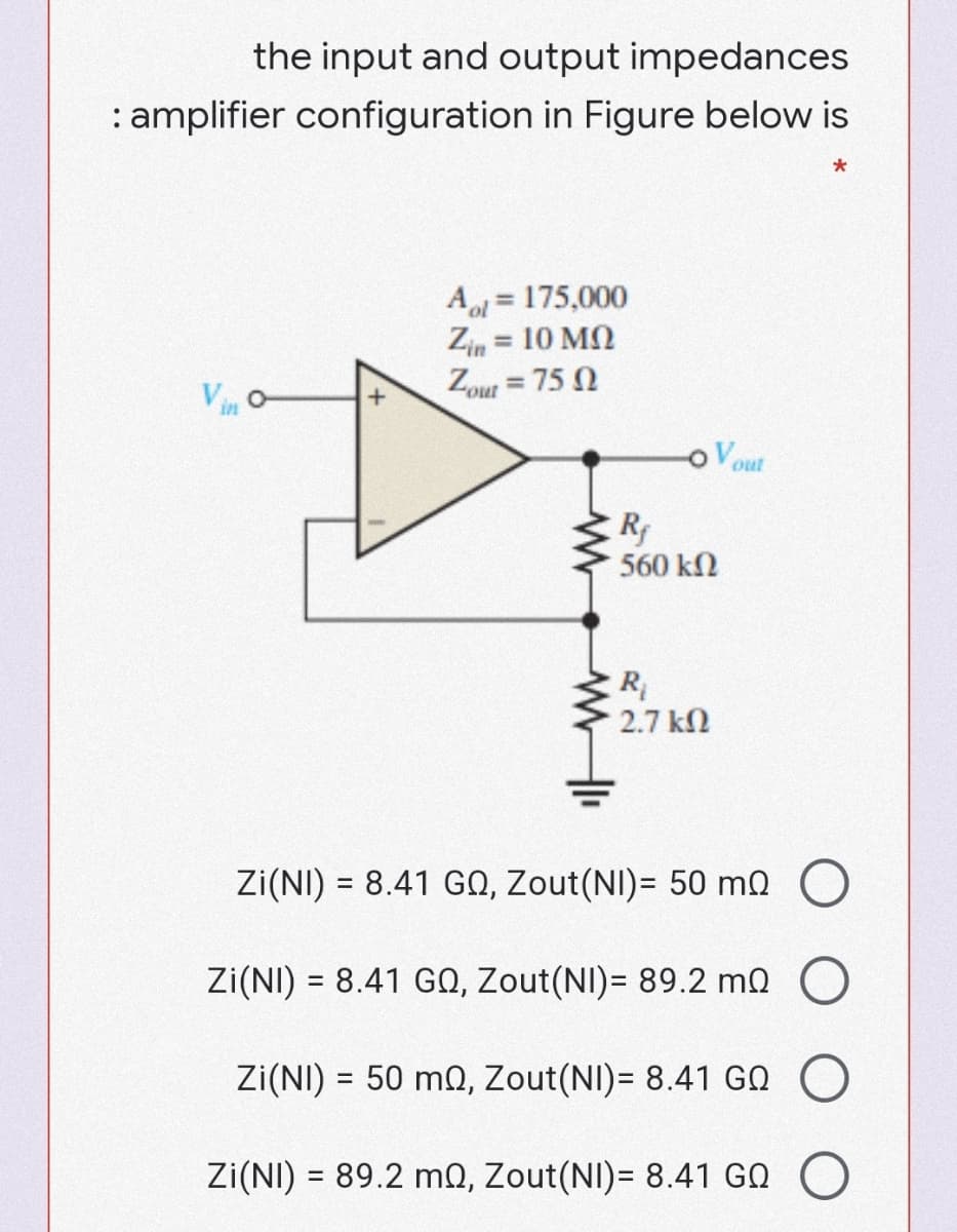 the input and output impedances
: amplifier configuration in Figure below is
Al = 175,000
Zin = 10 MQ
Zout = 75 N
%3D
%3D
%3D
o Vout
560 kN
R
2.7 kN
Zi(NI) = 8.41 GO, Zout(NI)= 50 m0 O
Zi(NI) = 8.41 GO, Zout(NI)= 89.2 mo O
%3D
Zi(NI) = 50 mQ, Zout(NI)= 8.41 G0 O
Zi(NI) = 89.2 mQ, Zout(NI)= 8.41 GQ
%3|
