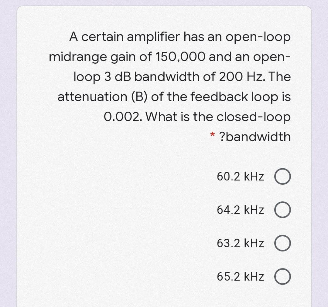 A certain amplifier has an open-loop
midrange gain of 150,000 and an open-
loop 3 dB bandwidth of 200 Hz. The
attenuation (B) of the feedback loop is
0.002. What is the closed-loop
* ?bandwidth
60.2 kHz O
64.2 kHz O
63.2 kHz O
65.2 kHz ()
