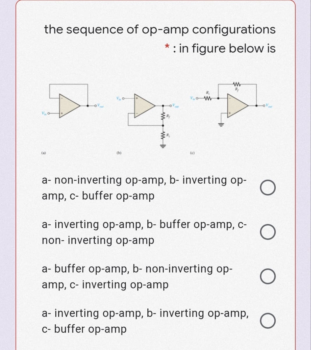 the sequence of op-amp configurations
* : in figure below is
R
R
(a)
(b)
(c)
a- non-inverting op-amp, b- inverting op-
amp, c- buffer op-amp
a- inverting op-amp, b- buffer op-amp, c-
non- inverting op-amp
a- buffer op-amp, b- non-inverting op-
amp, c- inverting op-amp
a- inverting op-amp, b- inverting op-amp, O
c- buffer op-amp
