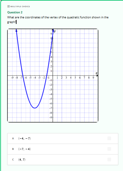MULTIPLE CHOICE
Question 2
What are the coordinates of the vertex of the quadratic function shown in the
graph
-9 -8 -7-6-5-4-3-2-
2 3 4 5 6 7 8 9
-1
A (-4,-7)
B
(-7,-4)
C
(4,7)
-2
-3
+
-3
-6
-7
-8
-9