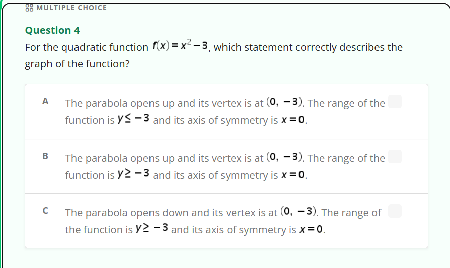 88 MULTIPLE CHOICE
Question 4
For the quadratic function f(x)=x²-3, which statement correctly describes the
graph of the function?
A The parabola opens up and its vertex is at (0, -3). The range of the
function is Y-3 and its axis of symmetry is x = 0.
B
с
The parabola opens up and its vertex is at (0, -3). The range of the
function is y≥-3 and its axis of symmetry is x = 0.
The parabola opens down and its vertex is at (0, -3). The range of
the function is y2-3 and its axis of symmetry is x = 0.