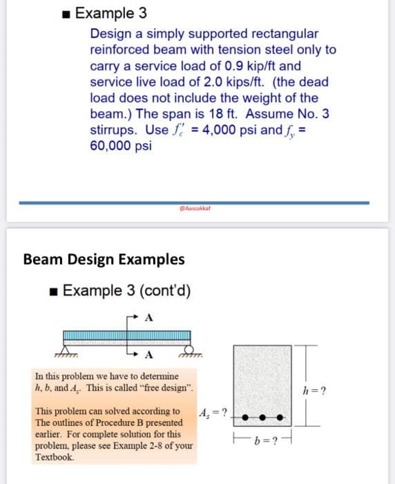 1 Example 3
Design a simply supported rectangular
reinforced beam with tension steel only to
carry a service load of 0.9 kip/ft and
service live load of 2.0 kips/ft. (the dead
load does not include the weight of the
beam.) The span is 18 ft. Assume No. 3
stirrups. Use f = 4,000 psi and f, =
60,000 psi
Aassakkaf
Beam Design Examples
1 Example 3 (cont'd)
A
A
In this problem we have to determine
h, b, and A, This is called "free design".
h =?
This problem can solved according to
The outlines of Procedure B presented
earlier. For complete solution for this
problem, please see Example 2-8 of your
A,=?
Eb =?H
Textbook.

