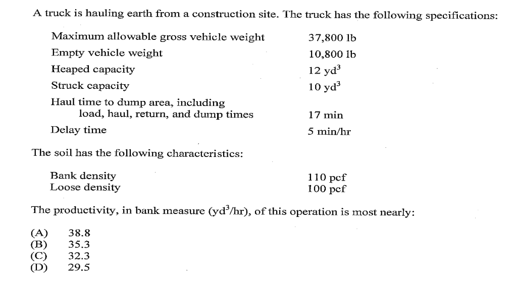 A truck is hauling earth from a construction site. The truck has the following specifications:
Maximum allowable gross vehicle weight
37,800 lb
Empty vehicle weight
10,800 lb
Heaped capacity
12 yd
10 yd
Struck capacity
Haul time to dump area, including
load, haul, return, and dump times
17 min
Delay time
5 min/hr
The soil has the following characteristics:
Bank density
Loose density
110 pcf
100 pcf
The productivity, in bank measure (yd/hr), of this operation is most nearly:
38.8
(В)
(C)
(D)
35.3
32.3
29.5
