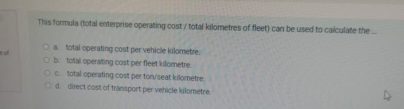t of
This formula (total enterprise operating cost/total kilometres of fleet) can be used to calculate the...
O a. total operating cost per vehicle kilometre.
O b. total operating cost per fleet kilometre.
O c. total operating cost per ton/seat kilometre.
O d. direct cost of transport per vehicle kilometre.