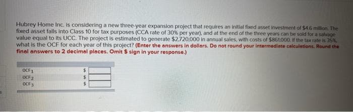 Hubrey Home Inc. is considering a new three-year expansion project that requires an initial fixed asset investment of $4.6 million. The
fixed asset falls into Class 10 for tax purposes (CCA rate of 30% per year), and at the end of the three years can be sold for a salvage
value equal to its UCC. The project is estimated to generate $2,720,000 in annual sales, with costs of $861,000. If the tax rate is 35%
what is the OCF for each year of this project? (Enter the answers in dollars. Do not round your intermediate calculations. Round the
final answers to 2 decimal places. Omit $ sign in your response.)
OCF1
OCF2
OCF3